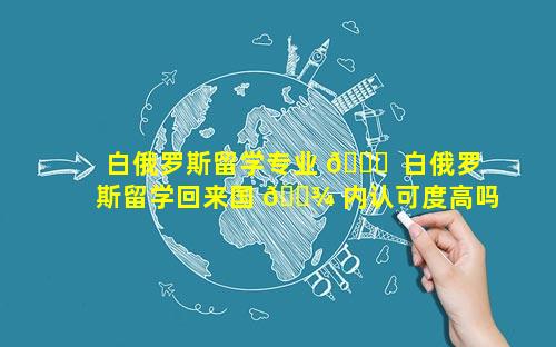 白俄罗斯留学专业 🍁  白俄罗斯留学回来国 🌾 内认可度高吗